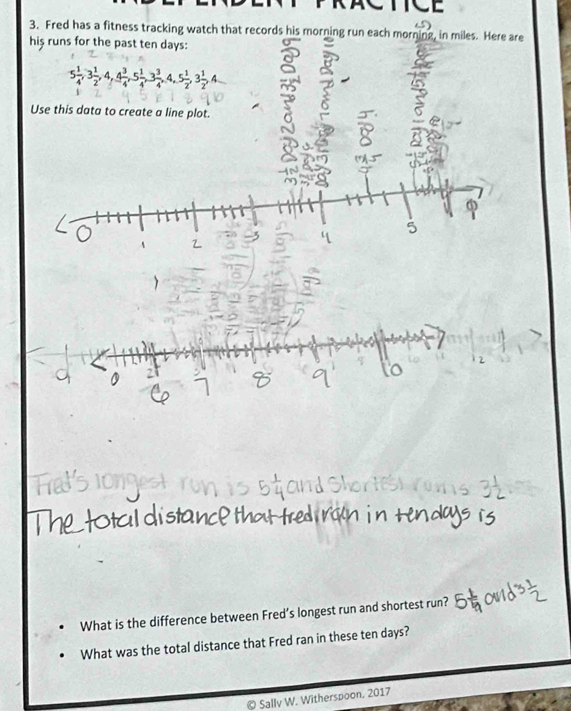 Fred has a fitness tracking watch that records his morning run each morning, in miles. Here are 
his runs for the past ten days :
5 1/4 , 3 1/2 , 4, 4 3/4 , 5 1/4 , 3 3/4 , 4, 5 1/2 , 3 1/2 , 4
Use this data to create a line plot. 
What is the difference between Fred’s longest run and shortest run? 
What was the total distance that Fred ran in these ten days? 
© Sally W. Witherspoon, 2017