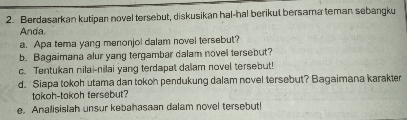 Berdasarkan kutipan novel tersebut, diskusikan hal-hal berikut bersama teman sebangku 
Anda. 
a. Apa tema yang menonjol dalam novel tersebut? 
b. Bagaimana alur yang tergambar dalam novel tersebut? 
c. Tentukan nilai-nilai yang terdapat dalam novel tersebut! 
d. Siapa tokoh utama dan tokoh pendukung dalam novel tersebut? Bagaimana karakter 
tokoh-tokoh tersebut? 
e. Analisislah unsur kebahasaan dalam novel tersebut!