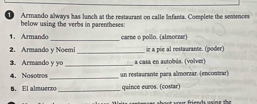 Armando always has lunch at the restaurant on calle Infanta. Complete the sentences 
below using the verbs in parentheses: 
1. Armando_ carne o pollo. (almorzar) 
2. Armando y Noemí _ir a pie al restaurante. (poder) 
3. Armando y yo _a casa en autobús. (volver) 
4. Nosotros _un restaurante para almorzar. (encontrar) 
5. El almuerzo _quince euros. (costar) 
ab o u t y our friends using the