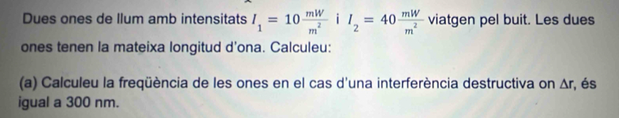 Dues ones de llum amb intensitats I_1=10 mW/m^2  i I_2=40 mW/m^2  viatgen pel buit. Les dues 
ones tenen la mateixa longitud d’ona. Calculeu: 
(a) Calculeu la freqüència de les ones en el cas d'una interferència destructiva on △ r , és 
igual a 300 nm.