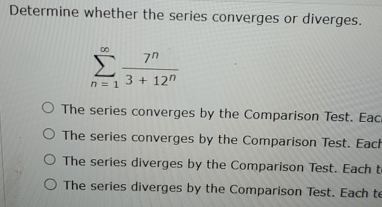 Determine whether the series converges or diverges.
sumlimits _(n=1)^(∈fty) 7^n/3+12^n 
The series converges by the Comparison Test. Eac
The series converges by the Comparison Test. Each
The series diverges by the Comparison Test. Each t
The series diverges by the Comparison Test. Each te