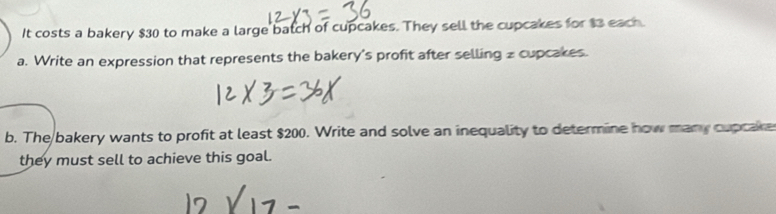 It costs a bakery $30 to make a large batch of cupcakes. They sell the cupcakes for $3 each. 
a. Write an expression that represents the bakery's profit after selling z cupcakes. 
b. The bakery wants to profit at least $200. Write and solve an inequality to determine how many cupcake 
they must sell to achieve this goal.