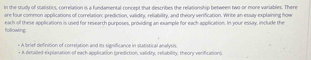 In the study of statistics, correlation is a fundamental concept that describes the relationship between two or more variables. There 
are four common applications of correlation: prediction, validity, reliability, and theory verification. Write an essay explaining how 
each of these applications is used for research purposes, providing an example for each application. In your essay, include the 
following: 
A brief definition of correlation and its significance in statistical analysis. 
A detailed explanation of each application (prediction, validity, reliability, theory verification).