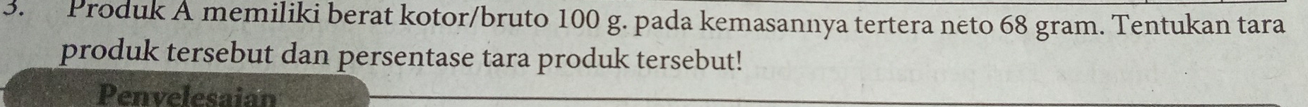 Produk A memiliki berat kotor/bruto 100 g. pada kemasannya tertera neto 68 gram. Tentukan tara 
produk tersebut dan persentase tara produk tersebut! 
Penvelesaian