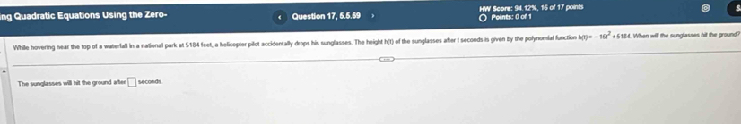 ing Quadratic Equations Using the Zero- Question 17, 5.5.69 HW Score: 94.12%, 16 of 17 points 
○ Points: 0 of 1 
While hovering near the top of a waterfall in a national park at 5184 feet, a helicopter pilot accidentally drops his sunglasses. The height h(t) of the sunglasses after t seconds is given by the polynomiaf function h(t)=-16t^2+5184 When will the sunglasses hit the ground 
The sunglasses will hit the ground after □ seconds