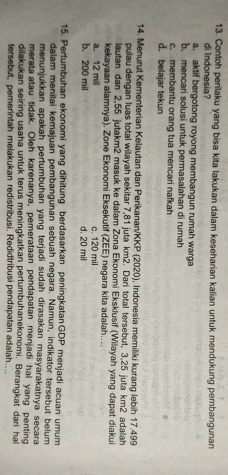Contoh perilaku yang bisa kita lakukan dalam keseharian kalian untuk mendukung pembangunan
di Indonesia?
a. aktif bergotong royong membangun rumah warga
b. mencari solusi untuk permasalahan di rumah
c. membantu orang tua mencari nafkah
d. belajar tekun
14. Menurut Kementerian Kelautan dan Perikanan/KKP (2020), Indonesia memiliki kurang lebih 17.499
pulau dengan luas total wilayah sekitar 7,81 juta km2. Dari total tersebut, 3,25 juta km2 adalah
lautan dan 2,55 jutakm2 masuk ke dalam Zona Ekonomi Eksklusif (Wilayah yang dapat diakui
kekayaan alamnya). Zone Ekonomi Eksekutif (ZEE) negara kita adalah....
a. 12 mil c. 120 mil
b. 200 mil d. 20 mil
15. Pertumbuhan ekonomi yang dihitung berdasarkan peningkatanGDP menjadi acuan umum
dalam menilai kemajuan pembangunan sebuah negara. Namun, indikator tersebut belum
menunjukkan apakah pertumbuhan yang terjadi sudah dirasakan masyarakatnya secara
merata atau tidak. Oleh karenanya, pemerataan pendapatan menjadi hal yang penting
dilakukan seiring usaha untuk terus meningkatkan pertumbuhanekonomi. Berangkat dari hal
tersebut, pemerintah melakukan redistribusi. Redidtribusi pendapatan adalah....