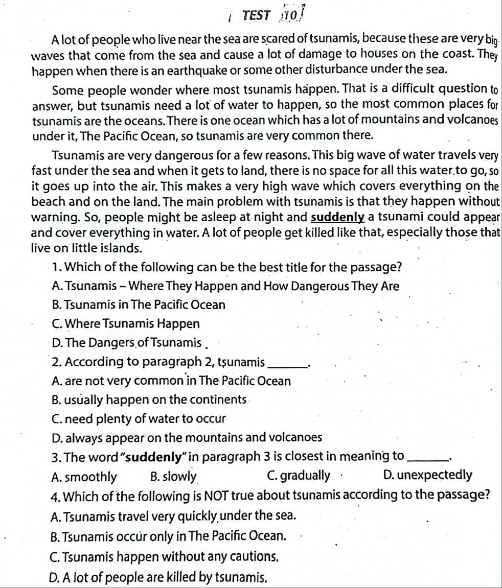 TEST O
A lot of people who live near the sea are scared of tsunamis, because these are very big
waves that come from the sea and cause a lot of damage to houses on the coast. They
happen when there is an earthquake or some other disturbance under the sea.
Some people wonder where most tsunamis happen. That is a difficult question to
answer, but tsunamis need a lot of water to happen, so the most common places for
tsunamis are the oceans. There is one ocean which has a lot of mountains and volcanoes
under it, The Pacific Ocean, so tsunamis are very common there.
Tsunamis are very dangerous for a few reasons. This big wave of water travels very
fast under the sea and when it gets to land, there is no space for all this water to go, so
it goes up into the air. This makes a very high wave which covers everything on the
beach and on the land. The main problem with tsunamis is that they happen without
warning. So, people might be asleep at night and suddenly a tsunami could appear
and cover everything in water. A lot of people get killed like that, especially those that
live on little islands.
1. Which of the following can be the best title for the passage?
A. Tsunamis - Where They Happen and How Dangerous They Are
B. Tsunamis in The Pacific Ocean
C. Where Tsunamis Happen
D. The Dangers of Tsunamis
2. According to paragraph 2, tşunamis_
A. are not very common in The Pacific Ocean
B. usually happen on the continents
C. need plenty of water to occur
D. always appear on the mountains and volcanoes
3. The word “suddenIy” in paragraph 3 is closest in meaning to_ :
A. smoothly B. slowly C. gradually D. unexpectedly
4. Which of the following is NOT true about tsunamis according to the passage?
A. Tsunamis travel very quickly under the sea.
B. Tsunamis occur only in The Pacific Ocean.
C. Tsunamis happen without any cautions.
D. A lot of people are killed by tsunamis.