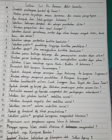 Latihan Soal Pra Asesmen Achir Somester
Jouablah pertanyoan beribut dg benor!
1Weaikan proses terjadinga musim kemarau don musim peng hujan
2 Apa dampare dari lelok geologis Indonesia?
3 Sebulkan boberapa dampale doi adanya perubahan ik lim!
y Jelaskan pengertian dari coral triangel!
S Scbulban daeran persebaran sumber doyea alon berupa minyk bumi, bal
bara, dan emas!
6 Sebutkan upaya perbaikan lvalitas kesehatan!
1 Sabutben pakdors pendakng lingginga kualibas pendiditan!
⑧ Sebuttan upayas dlm meningkalkean kualilas kesehatan!
g Wraikan peran lembaga heluarga dlm pemonpoatan sumber daya alam!
10 Wraikan peron lembaga ekonomi dlm meningkatkan sumber daya alumn!
11 Jelaskan Sbeori masuknya agama Hindu. Buddha hoonesia!
12 Dmanakan letak korajuan Tarumanegara?
13 Apalsah dampar adanga sorangan Jaya katwany be kenoguan Singasn?
1 Jelasban adanya pengaruh pendidikan di Kerajuan Sicusijaya!
is Jelaskan karakberislik ant ara Candi Langgam Iawa Tengah dan Jauoa Timnar?
16 Apolkah dampak yg berjogl jika dilakcukean ponobangan pohon secara lias?
17 Analisislah manfoal yg diperolah masyeraleat dur perdagongan cntardeerah!
18 Sebutban dan jelaskan benfuk? mobilibas social!
ig Sebulian dampale negatip dari mobilitas zociall
20 Sobulkan saluran mobilitas social )
21 Apakah ya dimakoud dg sikap primodialisme?
22. Sobutkan Faktor^2 penyebab keragaman masyarakal Indonesia?
23 Bagaimana cara penyebaran agama Islam di lndonesia?
Qu Mengapa agama Islamn mudah diterima di masyarakat?
is Siapakan raia Kerajaan Banten?
26 Jelaskan kebiakan yg diberapkan oleh Sulan Ageng T