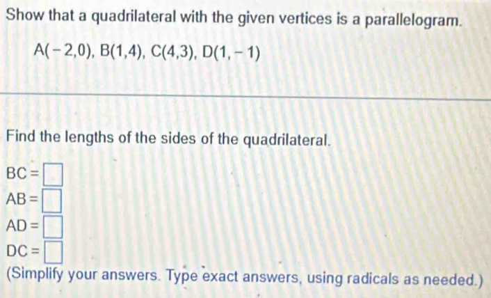 Show that a quadrilateral with the given vertices is a parallelogram.
A(-2,0), B(1,4), C(4,3), D(1,-1)
Find the lengths of the sides of the quadrilateral.
BC=□
AB=□
AD=□
DC=□
(Simplify your answers. Type exact answers, using radicals as needed.)