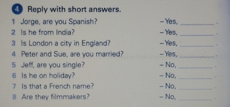 Reply with short answers. 
1 Jorge, are you Spanish? - Yes,_ 
. 
2 Is he from India? - Yes,_ 
3 Is London a city in England? - Yes,_ 
4 Peter and Sue, are you married? - Yes,_ 
5 Jeff, are you single? - No,_ 
6 Is he on holiday? - No,_ 
7 Is that a French name? - No,_ 
8 Are they filmmakers? - No,_