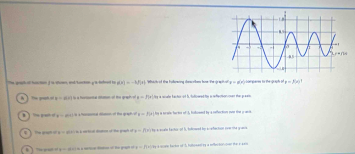 The grap ot hascton f is sown, and huecton g ts deheed bs g(x)=-3f(x) Which of the following describes how the graph of y=g(x) compares to the graph of y=f(x)
A   The gouph of x=g(x) is a honsontal ditastion of the graph of y=f(x) by a scale factor of 5, followed by a reflection over the yaxis
B  The graph of v=g(x) is a hossoncal dilation of the graph of y=f(x) by a scale factor of 5 followed by a reflection over the _--axis.
the graph of y=g(x) s vertical diation of the graph of y=f(x) by a scale factor of 5, followed by a reflection over the g-axis
he  gra y=g(t) 4 a sarticer daton of the graph of y=f(x) by a scale factor of S, followed by a reflection over the a-axis.