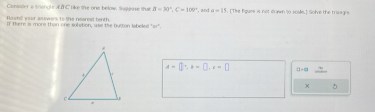 Consider a triangle ABC like the one below. Suppose that B=30°, C=109° , and a=15. (The figure is not drawn to scale.) Solve the triangle. 
Round your answers to the nearest tenth. 
If there is more than one solution, use the button labeled "or".
A=□°, b=□ , c=□
□ =□ No 
solution 
×