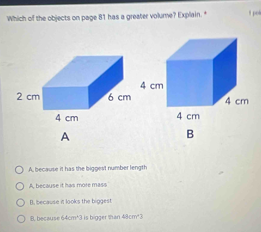 Which of the objects on page 81 has a greater volume? Explain.* 1 pol
A
B
A, because it has the biggest number length
A, because it has more mass
B, because it looks the biggest
B, because 64cm^(wedge)3 is bigger than 48cm^(wedge)3