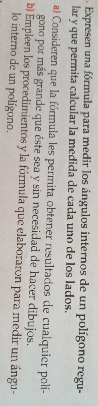 .. Expresen una fórmula para medir los ángulos internos de un polígono regu- 
lar y que permita calcular la medida de cada uno de los lados. 
a) Consideren que la fórmula les permita obtener resultados de cualquier polí- 
gono por más grande que éste sea y sin necesidad de hacer dibujos. 
b) Empleen los procedimientos y la fórmula que elaboraron para medir un ángu- 
lo interno de un polígono.