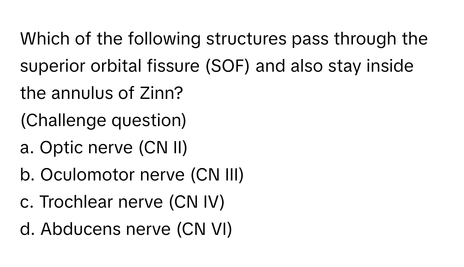 Which of the following structures pass through the superior orbital fissure (SOF) and also stay inside the annulus of Zinn? 
(Challenge question)

a. Optic nerve (CN II) 
b. Oculomotor nerve (CN III) 
c. Trochlear nerve (CN IV) 
d. Abducens nerve (CN VI)