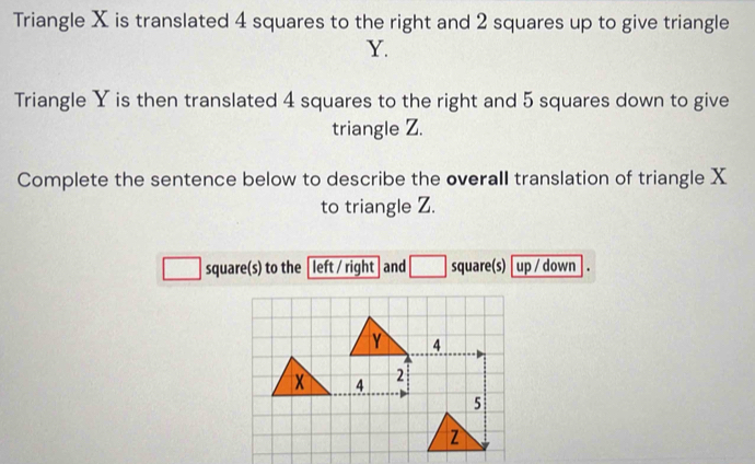 Triangle X is translated 4 squares to the right and 2 squares up to give triangle
Y. 
Triangle Y is then translated 4 squares to the right and 5 squares down to give 
triangle Z. 
Complete the sentence below to describe the overall translation of triangle X
to triangle Z. 
square(s) to the left / right and □ square(s) up / down .