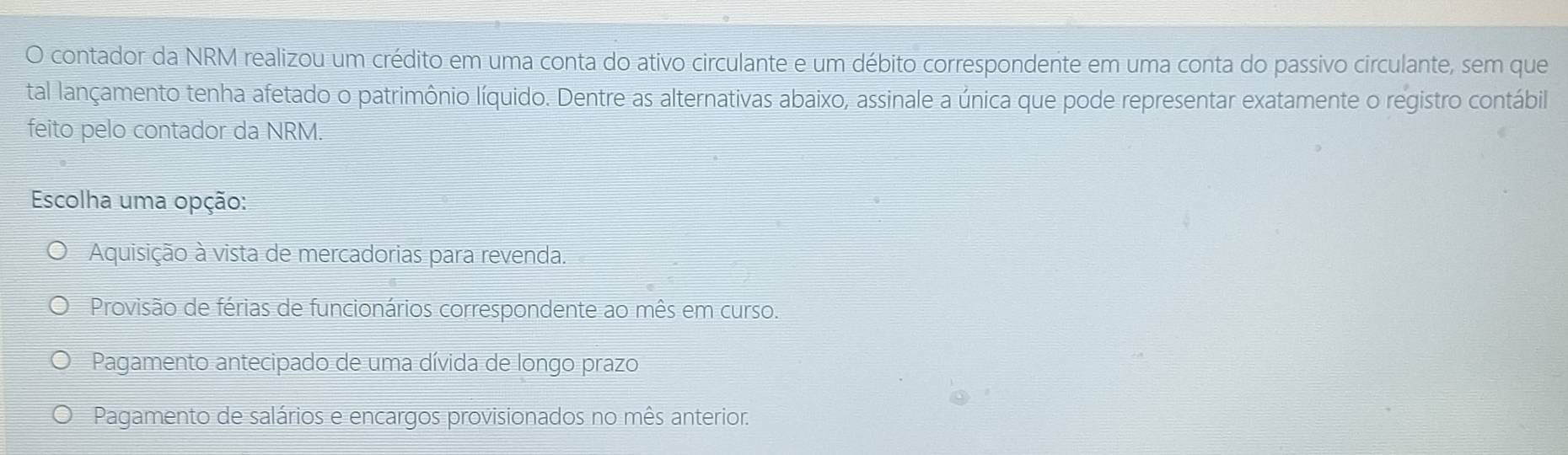 contador da NRM realizou um crédito em uma conta do ativo circulante e um débito correspondente em uma conta do passivo circulante, sem que
tal lançamento tenha afetado o patrimônio líquido. Dentre as alternativas abaixo, assinale a única que pode representar exatamente o registro contábil
feito pelo contador da NRM.
Escolha uma opção:
Aquisição à vista de mercadorias para revenda.
Provisão de férias de funcionários correspondente ao mês em curso.
Pagamento antecipado de uma dívida de longo prazo
Pagamento de salários e encargos provisionados no mês anterior.