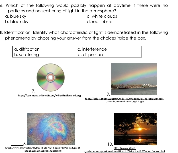 Which of the following would possibly happen at daytime if there were no
particles and no scattering of light in the atmosphere?
a. blue sky c. white clouds
b. black sky d. red subset
II. Identification: Identify what characteristic of light is demonstrated in the following
phenomena by choosing your answer from the choices inside the box.
a. diffraction c. interference
b. scattering d. dispersion
_7.
https://commons.wikimedia.org/wiki/File:Bllank_cd.png _
https://sssip.wordpress.com/2013/11/20/a-rainbow-in-tacbban-dity-
of-rainbows-and-new-beginings/
_10
https://www.123rf.com/photo 15658712 background-texture-of- https://www.sillient-
a n-oill-soill-an-asohalt-ro a d htm! gardens.com/photos/allbum/lslands/Phippines%20Sunset/index.html