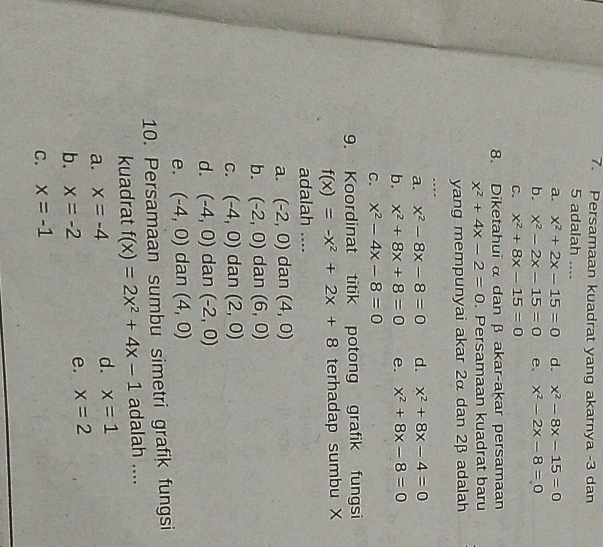 Persamaan kuadrat yang akarnya -3 dan
5 adalah ....
a. x^2+2x-15=0 d. x^2-8x-15=0
b. x^2-2x-15=0 e. x^2-2x-8=0
C. x^2+8x-15=0
8. Diketahui α dan β akar-akar persamaan
x^2+4x-2=0. Persamaan kuadrat baru
yang mempunyai akar 2α dan 2β adalah
….
a. x^2-8x-8=0 d. x^2+8x-4=0
b. x^2+8x+8=0 e. x^2+8x-8=0
C. x^2-4x-8=0
9. Koordinat titik potong grafik fungsi
f(x)=-x^2+2x+8 terhadap sumbu X
adalah ....
a. (-2,0) dan (4,0)
b. (-2,0) dan (6,0)
C. (-4,0) dan (2,0)
d. (-4,0) dan (-2,0)
e. (-4,0) dan (4,0)
10. Persamaan sumbu simetri grafik fungsi
kuadrat f(x)=2x^2+4x-1 adalah ....
a. x=-4 d. x=1
b. x=-2
e. x=2
C. x=-1