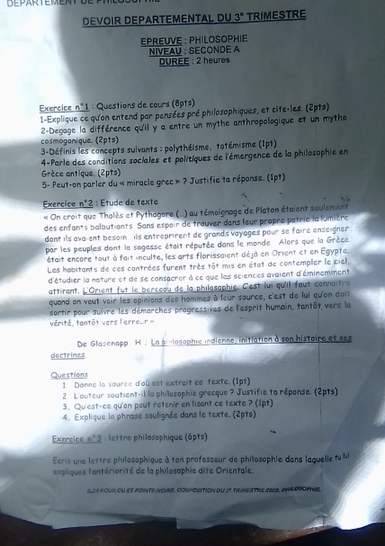 DEVOIR DEPARTEMENTAL DU 3° TRIMESTRE
EPREUVE : PHILOSOPHIE
NIVEAU : SECONDE A
DUREE : 2 heures
Exercice _ n°1 : Questions de cours (8pts)
1-Explique ce qu'on entend par pensées pré philosophiques, et cite-les. (2pts)
2-Degage la différence qu'il y a entre un mythe anthropologique et un mythe
cosmoganique. (2pts)
3-Définis les concepts suivants : polythéisme, totémisme (1pt)
4-Parle des conditions sociales et politiques de l'émergence de la philosophie en
Grèce antique. (2pts)
5- Peut-on parler du « miracle grec =? * Justifie ta réponse. (1pt)
Exercice n^2 : Étude de texte
« On croit que Thalès et Pythagare (   ) au témoignage de Platon étaient seulement
des enfants balbutiants. Sans espair de trouver dans leur propre patrie la lumière
dont ils ava ent besoin , is entreprirent de grands vayages pour se faire enseigner 
par les peuples dont la sagesse était réputée dans le monde Alors que la Grèce
était encore tout à fait inculte, les arts florissaient déjà en Orient et en Egypte.
Les habitants de ces contrées furent très tôt mis en état de contempler le ciel,
d'étudier la neture et de se consacrer à ce que les sciences avaient d'éminemment
attirant. L'Orient fut le berceau de la philosophie. Cest lui qu'il faut connaître
quand on veut voir les opinions des hommes à leur source, c'est de lui qu'on doit
sortir pour suivre les démarches progressives de l'esprit humain, tantôt vers la
vérité, tantôt vers l'erreur »
De Glasenapp H : La pivlosophie indienne, initiation à son histoire et ses
doctrines
Questions
1 Donne la source d'où est extrait ce texte. (1pt)
2 L'auteur soutient-il la philosophie grecque ? Justifie ta réponse. (2pts)
3. Qu'est-ce qu'an peut retenir en lisant ce texte ? (1pt)
4. Explique la phrase soulignée dans le texte. (2pts)
Exercice n°3 P   lettre philosophique (6pts)
Ecris une lettre philosophique à ton professeur de philosophie dans laquelle tuMi
expliques l'antériorité de la philosophie dite Orientale.
IL24 KOUIl oU et pOinTe-NOIRE. COmPoSition dU 2° tRINESTRE 2012, PHILDSOPhIE,