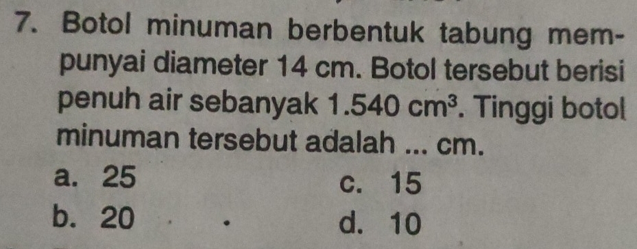 Botol minuman berbentuk tabung mem-
punyai diameter 14 cm. Botol tersebut berisi
penuh air sebanyak 1.540cm^3. Tinggi botol
minuman tersebut adalah ... cm.
a. 25 c. 15
b. 20 d. 10