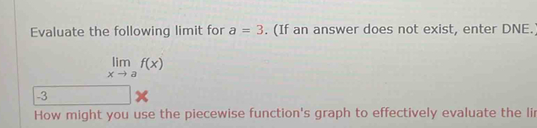 Evaluate the following limit for a=3. (If an answer does not exist, enter DNE.
limlimits _xto af(x)
-3
x
How might you use the piecewise function's graph to effectively evaluate the lir