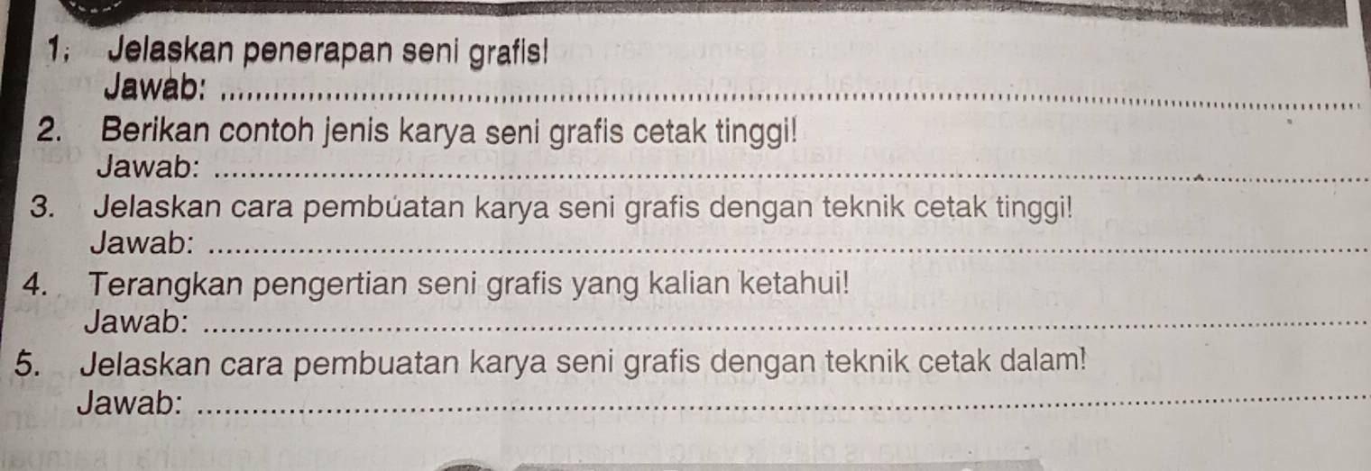 1; Jelaskan penerapan seni grafis! 
Jawab:_ 
2. Berikan contoh jenis karya seni grafis cetak tinggi! 
Jawab:_ 
3. Jelaskan cara pembúatan karya seni grafis dengan teknik cetak tinggi! 
Jawab:_ 
4. Terangkan pengertian seni grafis yang kalian ketahui! 
Jawab:_ 
_ 
5. Jelaskan cara pembuatan karya seni grafis dengan teknik cetak dalam! 
Jawab: