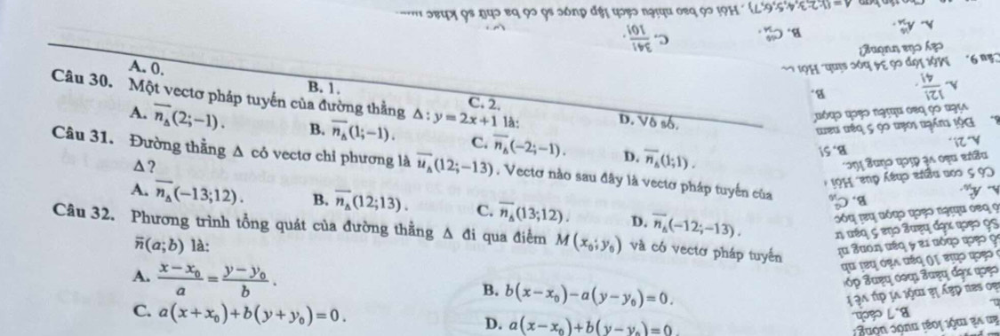 39 92 9s 2ón
ag o n n
A. 0. B. 1.
Câu 30. Một vectơ pháp tuyến của đường thằng △ :y=2x+1 C. 2 là: D. Vô số.
υόφο οςο ngτηu οες çο ngy
têu têo c oo ưẹo
A. overline n_A(2;-1). B. overline n_A(1;-1). C. overline n_b(-2;-1). D. overline n_A(1;1). 
△?
m S uno qorp as oeu estão
Câu 31. Đường thẳng △ co vectơ chỉ phương là overline u_A(12;-13) , Vectơ nào sau đây là vectơ pháp tuyến của
e
A. overline n_A(-13;12). B. overline n_A(12;13). C. overline n_A(13;12). D. overline n_A(-12;-13). 

Câu 32. Phương trình tổng quát của đường thằng Δ đi qua điểm M(x_0;y_0) và có vectơ pháp tuyển
overline n(a;b) là:
A. frac x-x_0a=frac y-y_0b.
B. b(x-x_0)-a(y-y_0)=0.
C. a(x+x_0)+b(y+y_0)=0.
D. a(x-x_0)+b(y-y_0)=0