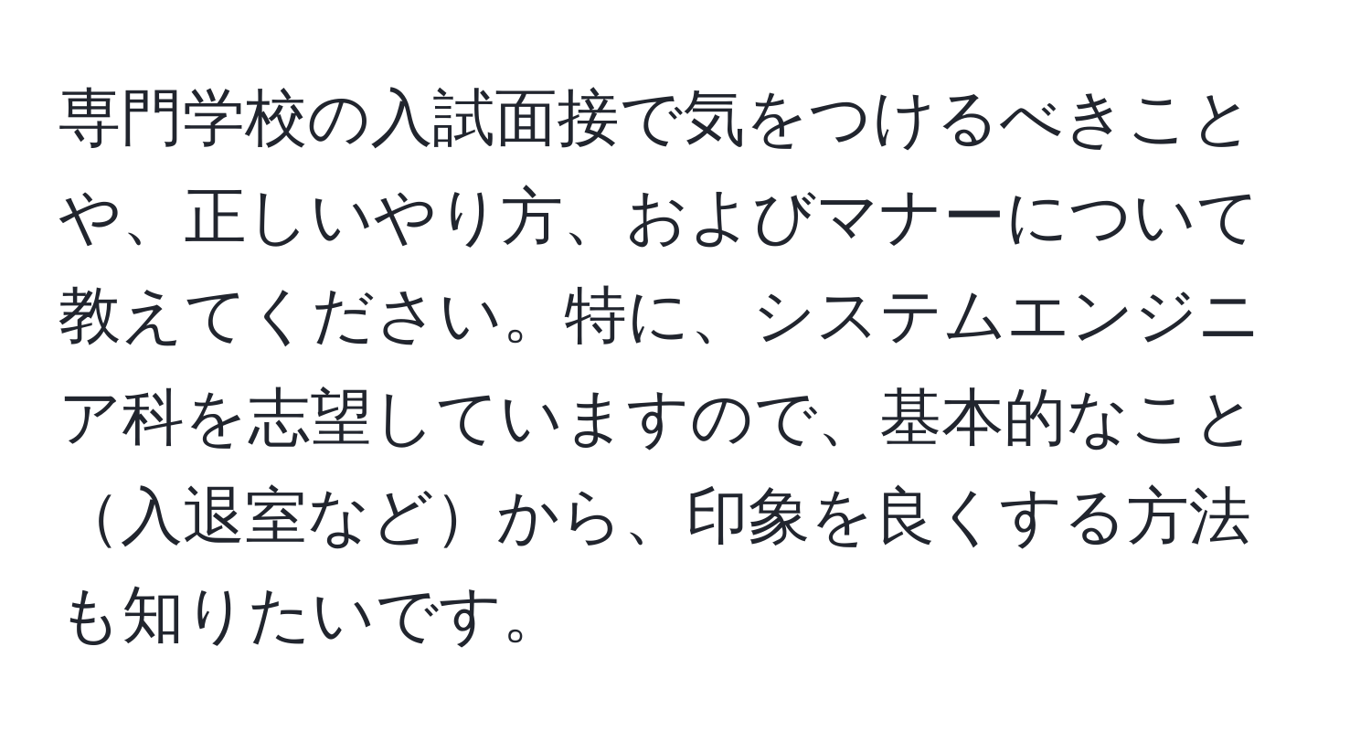 専門学校の入試面接で気をつけるべきことや、正しいやり方、およびマナーについて教えてください。特に、システムエンジニア科を志望していますので、基本的なこと入退室などから、印象を良くする方法も知りたいです。