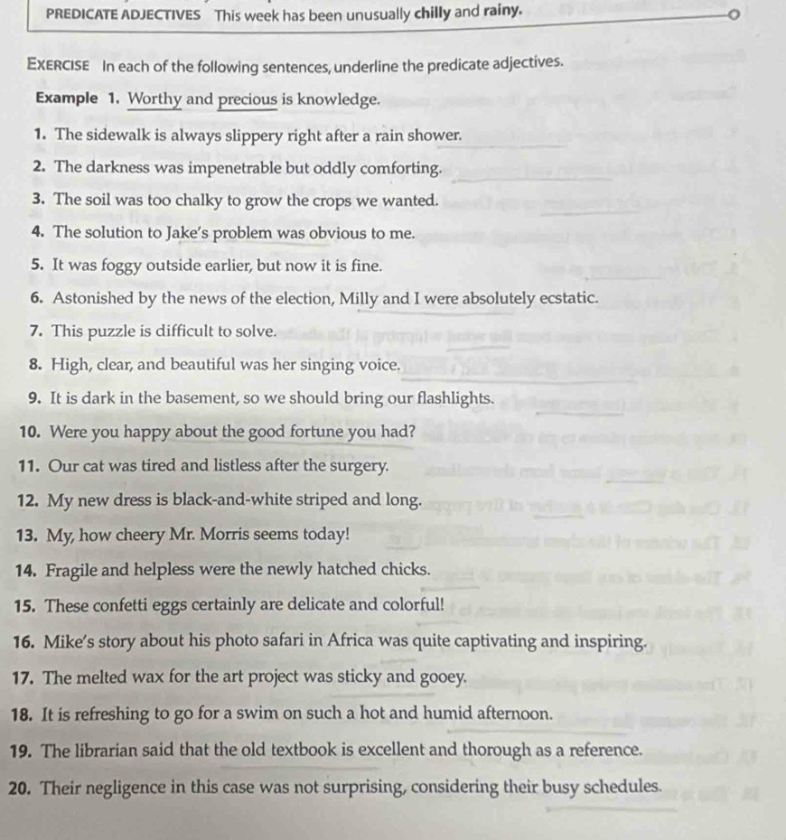 PREDICATE ADJECTIVES This week has been unusually chilly and rainy. 
EXERCISE In each of the following sentences, underline the predicate adjectives. 
Example 1. Worthy and precious is knowledge. 
1. The sidewalk is always slippery right after a rain shower. 
2. The darkness was impenetrable but oddly comforting. 
3. The soil was too chalky to grow the crops we wanted. 
4. The solution to Jake’s problem was obvious to me. 
5. It was foggy outside earlier, but now it is fine. 
6. Astonished by the news of the election, Milly and I were absolutely ecstatic. 
7. This puzzle is difficult to solve. 
8. High, clear, and beautiful was her singing voice. 
9. It is dark in the basement, so we should bring our flashlights. 
10. Were you happy about the good fortune you had? 
11. Our cat was tired and listless after the surgery. 
12. My new dress is black-and-white striped and long. 
13. My, how cheery Mr. Morris seems today! 
14. Fragile and helpless were the newly hatched chicks. 
15. These confetti eggs certainly are delicate and colorful! 
16. Mike’s story about his photo safari in Africa was quite captivating and inspiring. 
17. The melted wax for the art project was sticky and gooey. 
18. It is refreshing to go for a swim on such a hot and humid afternoon. 
19. The librarian said that the old textbook is excellent and thorough as a reference. 
20. Their negligence in this case was not surprising, considering their busy schedules.