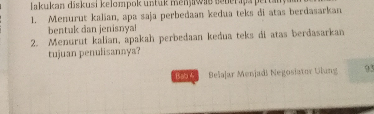 Jakukan diskusi kelompok untuk menjawab beberapa pertan 
1. Menurut kalian, apa saja perbedaan kedua teks di atas berdasarkan 
bentuk dan jenisnya! 
2. Menurut kalian, apakah perbedaan kedua teks di atas berdasarkan 
tujuan penulisannya? 
Bab 4 Belajar Menjadí Negosiator Ulung 93