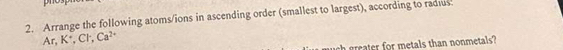 Arrange the following atoms/ions in ascending order (smallest to largest), according to radius 
Ar, K , Cl , Ca^(2+)
ch grater for metals than nonmetals?