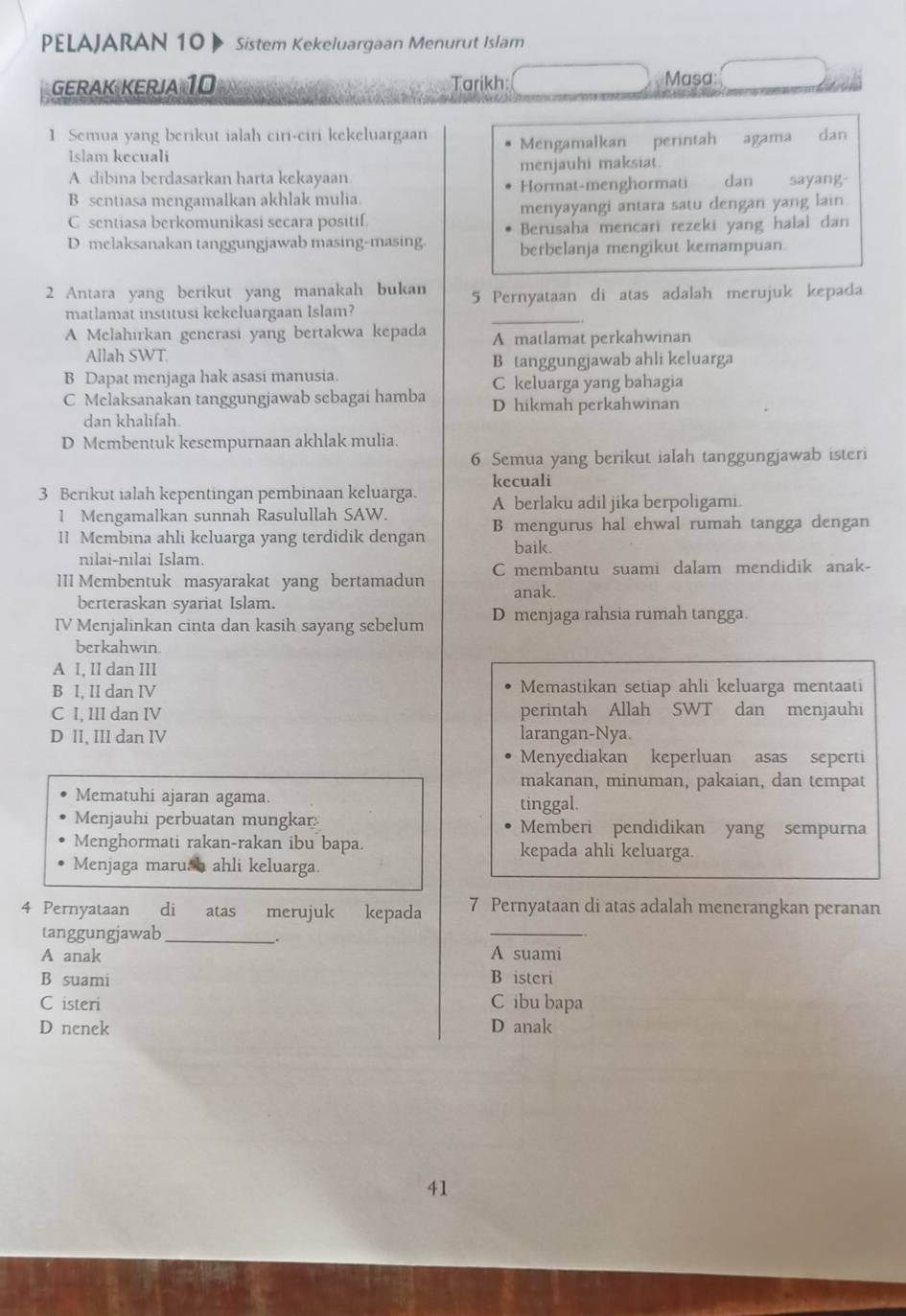 PELAJARAN 10   Sistem Kekeluargaan Menurut Islam
GERAK KERJA 10 Tarikh: Masa
1 Semua yang berikut ialah ciri-ciri kekeluargaan Mengamalkan perintah agama dan
Islam kecuali
A dibina berdasarkan harta kekayaan menjauhi maksiat.
B sentiasa mengamalkan akhlak mulia. Hormat-menghormati dan sayang-
C sentiasa berkomunikasi secara positif. menyayangi antara satu dengan yang lain
Berusaha mencari rezeki yang halal dan
D melaksanakan tanggungjawab masing-masing. berbelanja mengikut kemampuan.
2 Antara yang berikut yang manakah bukan 5 Pernyataan di atas adalah merujuk kepada
matlamat institusi kekeluargaan Islam?
_
A Melahirkan generasi yang bertakwa kepada A matlamat perkahwinan
Allah SWT.
B tanggungjawab ahli keluarga
B Dapat menjaga hak asasi manusia. C keluarga yang bahagia
C Melaksanakan tanggungjawab sebagai hamba D hikmah perkahwinan
dan khalifah
D Membentuk kesempurnaan akhlak mulia.
6 Semua yang berikut ialah tanggungjawab isteri
kecuali
3 Berikut ialah kepentingan pembinaan keluarga. A berlaku adil jika berpoligami.
1 Mengamalkan sunnah Rasulullah SAW.
1I Membina ahli keluarga yang terdidik dengan B mengurus hal ehwal rumah tangga dengan
baik.
nilai-nilai Islam.
1II Membentuk masyarakat yang bertamadun C membantu suami dalam mendidik anak-
anak.
berteraskan syariat Islam.
IV Menjalinkan cinta dan kasih sayang sebelum D menjaga rahsia rumah tangga.
berkahwin.
A I, II dan III
B I, II dan IV Memastikan setiap ahli keluarga mentaati
C I, III dan IV perintah Allah SWT dan menjauhi
D II, III dan IV larangan-Nya.
Menyediakan keperluan asas seperti
makanan, minuman, pakaian, dan tempat
Mematuhi ajaran agama. tinggal.
Menjauhi perbuatan mungkar Memberi pendidikan yang sempurna
Menghormati rakan-rakan ibu bapa. kepada ahli keluarga.
Menjaga marush ahli keluarga.
4 Pernyataan di atas merujuk kepada 7 Pernyataan di atas adalah menerangkan peranan
tanggungjawab_
.
_
A anak A suami
B suami B isteri
C isteri C ibu bapa
D nenek D anak
41