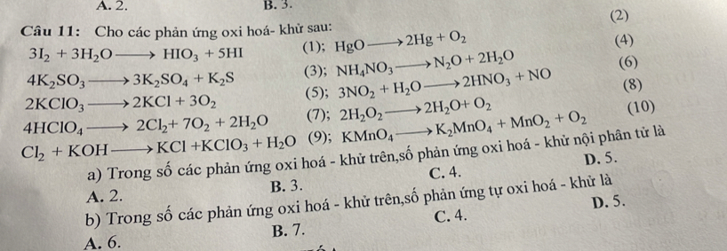 A. 2. B. 3.
(2)
Câu 11: Cho các phản ứng oxi hoá- khử sau: HgOto 2Hg+O_2
3I_2+3H_2Oto HIO_3+5HI (1); (4)
4K_2SO_3to 3K_2SO_4+K_2S (3); NH_4NO_3to N_2O+2H_2O
2KClO_3to 2KCl+3O_2 (5); 3NO_2+H_2Oto 2HNO_3+NO (6)
(8)
4HClO_4to 2Cl_2+7O_2+2H_2O (7); 2H_2O_2to 2H_2O+O_2 KMnO_4to K_2MnO_4+MnO_2+O_2
(10)
(9);
Cl_2+KOHto KCl+KClO_3+H_2O a) Trong số các phản ứng oxi hoá - khử trên,số phản ứng oxi hoá - khử nội phân tử là
D. 5.
A. 2. B. 3. C. 4.
b) Trong số các phản ứng oxi hoá - khử trên,số phản ứng tự oxi hoá - khử là
D. 5.
A. 6. B. 7. C. 4.