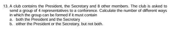 A club contains the President, the Secretary and 8 other members. The club is asked to 
send a group of 4 representatives to a conference. Calculate the number of different ways 
in which the group can be formed if it must contain 
a. both the President and the Secretary 
b. either the President or the Secretary, but not both.