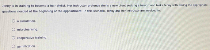 Jenny is in training to become a hair stylist. Her instructor pretends she is a new client seeking a haircut and tasks Jenny with asking the appropriate
questions needed at the beginning of the appointment. In this scenario, Jenny and her instructor are involved in:
a simulation.
microlearning.
cooperative training.
gamification.