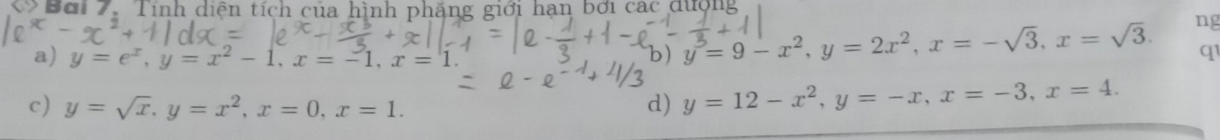 Bơi 7. Tính diện tích của hình phẳng giới hạn bởi các dượng
ng
a) y=e^x, y=x^2-1, x=-1, x=1. b) y^3=9-x^2, y=2x^2, x=-sqrt(3), x=sqrt(3). q1
c) y=sqrt(x), y=x^2, x=0, x=1. d) y=12-x^2, y=-x, x=-3, x=4.