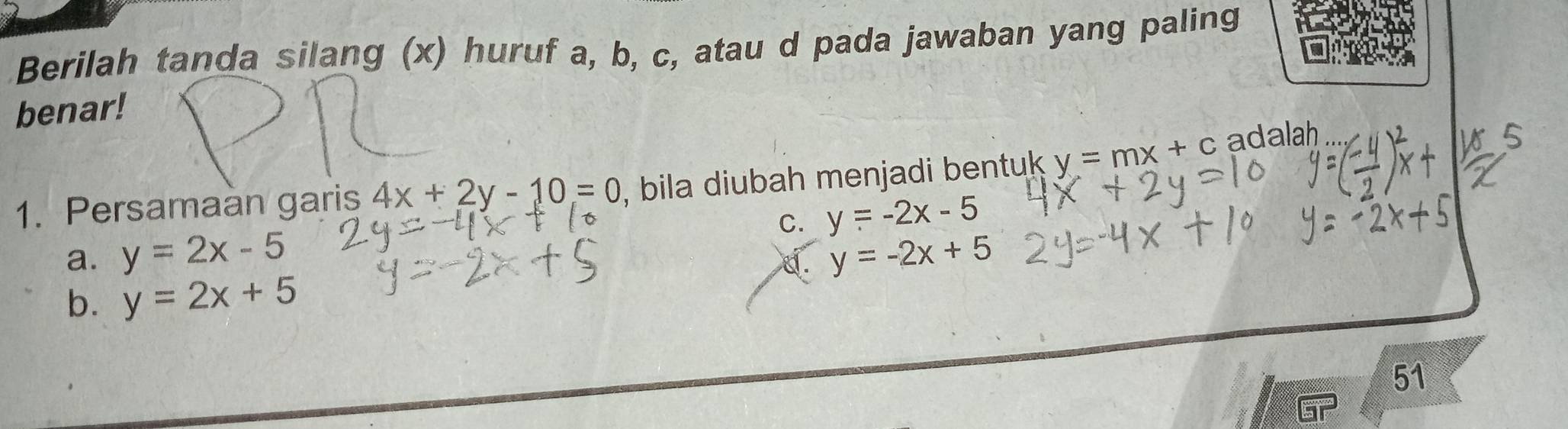 Berilah tanda silang (x) huruf a, b, c, atau d pada jawaban yang paling
benar!
1. Persamaan garis 4x+2y-10=0 , bila diubah menjadi bentuk y=mx+c adalah
C.
a. y=2x-5 y=-2x-5
d. y=-2x+5
b. y=2x+5
51