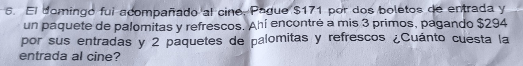 El domingo fui acompañado al cine. Pague $171 por dos boletos de entrada y 
un paquete de palomitas y refrescos. Ahí encontré a mis 3 primos, pagando $294
por sus entradas y 2 paquetes de palomitas y refrescos ¿Cuánto cuesta la 
entrada al cine?