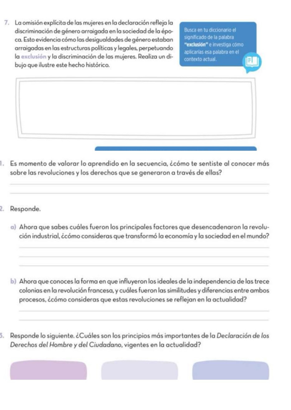 La omisión explícita de las mujeres en la declaración refleja la 
discriminación de género arraigada en la sociedad de la épo- Busca en tu diccionario el 
ca. Esto evidencia cómo las desigualdades de género estaban significado de la palabra 
''exclusión'' e investiga cómo 
arraigadas en las estructuras políticas y legales, perpetuando aplicarías esa palabra en el 
la exclusión y la discriminación de las mujeres. Realiza un di- contexto actual. 
bujo que ilustre este hecho histórico. 
. Es momento de valorar lo aprendido en la secuencia, ¿cómo te sentiste al conocer más 
sobre las revoluciones y los derechos que se generaron a través de ellas? 
_ 
_ 
2. Responde. 
@) Ahora que sabes cuáles fueron los principales factores que desencadenaron la revolu- 
ción industrial, ¿cómo consideras que transformó la economía y la sociedad en el mundo? 
_ 
_ 
_ 
b) Ahora que conoces la forma en que influyeron los ideales de la independencia de las trece 
colonias en la revolución francesa, y cuáles fueron las similitudes y diferencias entre ambos 
procesos, ¿cómo consideras que estas revoluciones se reflejan en la actualidad? 
_ 
_ 
3. Responde lo siguiente. ¿Cuáles son los principios más importantes de la Declaración de los 
Derechos del Hombre y del Ciudadano, vigentes en la actualidad?