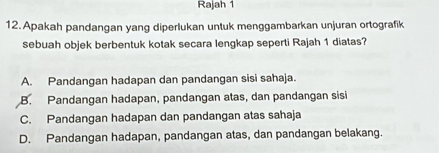 Rajah 1
12. Apakah pandangan yang diperlukan untuk menggambarkan unjuran ortografik
sebuah objek berbentuk kotak secara lengkap seperti Rajah 1 diatas?
A. Pandangan hadapan dan pandangan sisi sahaja.
B. Pandangan hadapan, pandangan atas, dan pandangan sisi
C. Pandangan hadapan dan pandangan atas sahaja
D. Pandangan hadapan, pandangan atas, dan pandangan belakang.