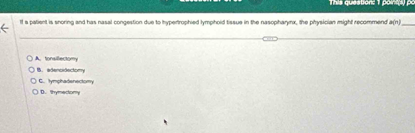 This question: 1 point(s) po
If a patient is snoring and has nasal congestion due to hypertrophied lymphoid tissue in the nasopharynx, the physician might recommend a(n) _
A tonsillectomy
B. adenoidectomy
C. lymphadenectomy
D. thymectomy