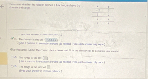 Determine whether the relation defines a function, and give the 
domain and range. 
y 
B. The domain is the set  -2,3,6,7
(Use a comma to separate answers as needed. Type each answer only once.)
Give the range. Select the correct choice below and fill in the answer box to complete your choice.
A. The range is the set
(Use a comma to separate answers as needed. Type each answer only once.)
B. The range is the interval □
(Type your answer in interval notation.)