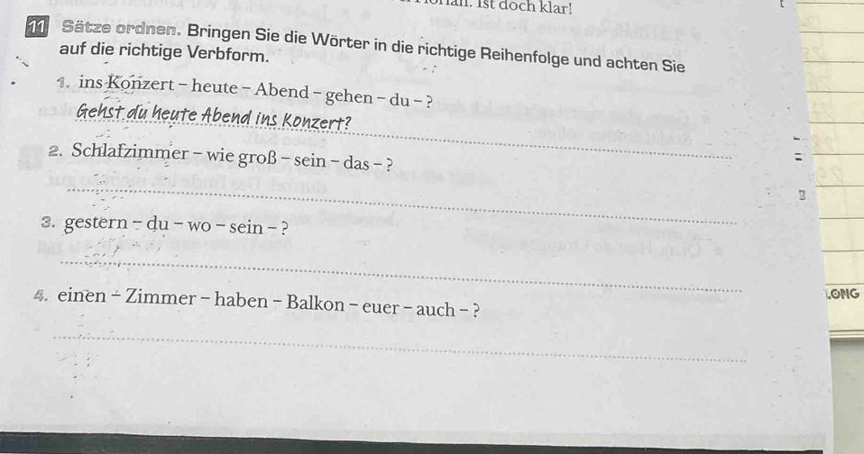 an. 1st doch klar! 
_ 
Sätze ordnen. Bringen Sie die Wörter in die richtige Reihenfolge und achten Sie 
auf die richtige Verbform. 
1. ins Konzert - heute - Abend - gehen - du - ? 
_ 
_ 
_ 
Gehst du heute Abend ins Konzert? 
2. Schlafzimmer - wie groß ^-sem-d la s- ? 
: 
_ 
_ 
g 
_ 
3. gestern -du-wo-sein- ? 
_ 
.ONG 
4. einen - Zimmer - haben - Balkon - euer - auch - ? 
_