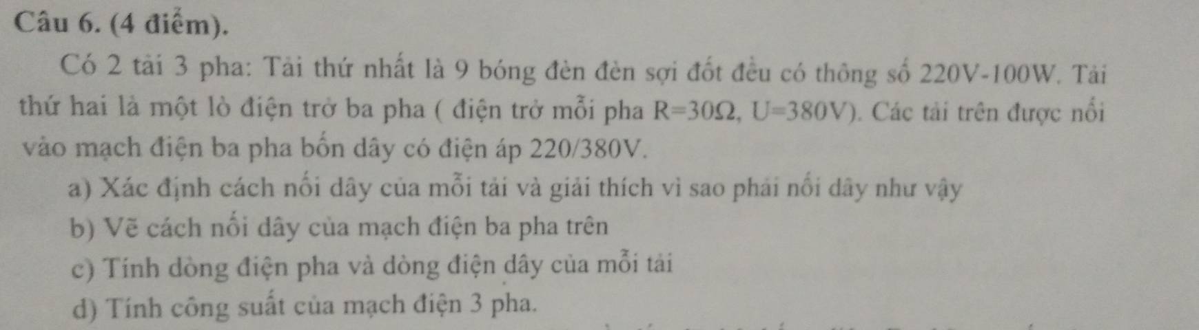 Có 2 tải 3 pha: Tải thứ nhất là 9 bóng đèn đèn sợi đốt đều có thông số 220V-100W. Tải 
thứ hai là một lò điện trở ba pha ( điện trở mỗi pha R=30Omega , U=380V). Các tải trên được nổi 
vào mạch điện ba pha bốn dây có điện áp 220/380V. 
a) Xác định cách nối dây của mỗi tải và giải thích vì sao phải nổi dây như vậy 
b) Vẽ cách nối dây của mạch điện ba pha trên 
c) Tính dòng điện pha và dòng điện dây của mỗi tải 
d) Tính công suất của mạch điện 3 pha.