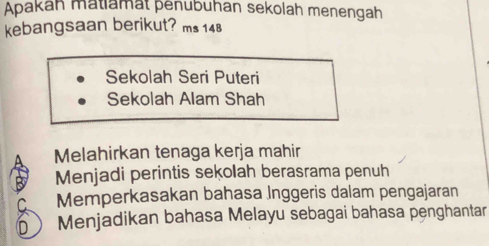 Apakah matlamat penubuhan sekolah menengah
kebangsaan berikut? ms 148
Sekolah Seri Puteri
Sekolah Alam Shah
Melahirkan tenaga kerja mahir
Menjadi perintis sekolah berasrama penuh
Memperkasakan bahasa Inggeris dalam pengajaran
D Menjadikan bahasa Melayu sebagai bahasa penghantar