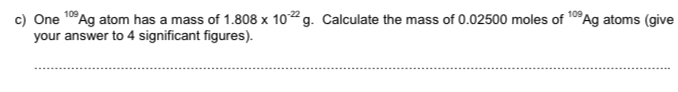 One^(109)Ag atom has a mass of 1.808* 10^(-22)g. Calculate the mass of 0.02500 moles of^(109)Ag atoms (give 
your answer to 4 significant figures). 
_