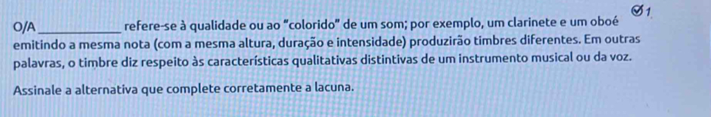 O/A_ refere-se à qualidade ou ao “colorido” de um som; por exemplo, um clarinete e um oboé 
emitindo a mesma nota (com a mesma altura, duração e intensidade) produzirão timbres diferentes. Em outras 
palavras, o timbre diz respeito às características qualitativas distintivas de um instrumento musical ou da voz. 
Assinale a alternativa que complete corretamente a lacuna.