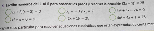 Escribe números del 1 al 6 para ordenar los pasos y resolver la ecuación (2x+1)^2=25.
(x+3)(x-2)=0 x_1=-3 y x_2=2 4x^2+4x-24=0
x^2+x-6=0 (2x+1)^2=25 4x^2+4x+1=25
Hay un caso particular para resolver ecuaciones cuadráticas que están expresadas de cierta mar