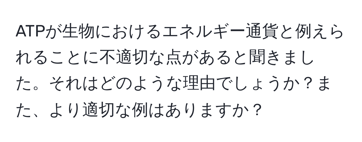 ATPが生物におけるエネルギー通貨と例えられることに不適切な点があると聞きました。それはどのような理由でしょうか？また、より適切な例はありますか？